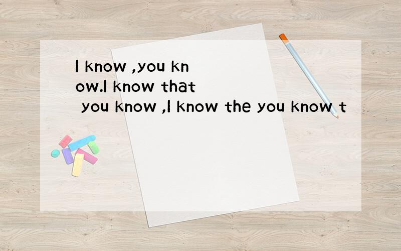 I know ,you know.I know that you know ,I know the you know t