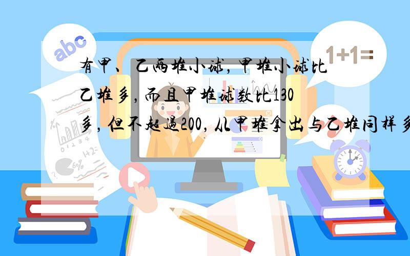 有甲、乙两堆小球，甲堆小球比乙堆多，而且甲堆球数比130多，但不超过200，从甲堆拿出与乙堆同样多的球放入乙堆中；第二次