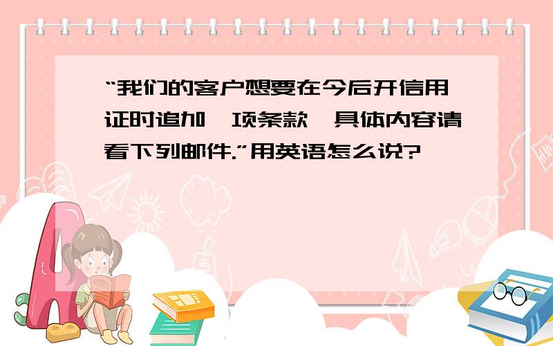 “我们的客户想要在今后开信用证时追加一项条款,具体内容请看下列邮件.”用英语怎么说?