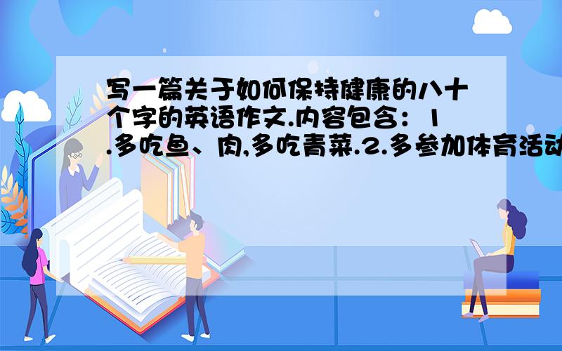 写一篇关于如何保持健康的八十个字的英语作文.内容包含：1.多吃鱼、肉,多吃青菜.2.多参加体育活动3.保证充足的睡眠时间