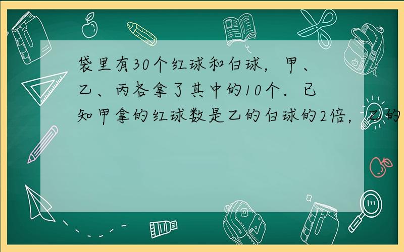 袋里有30个红球和白球，甲、乙、丙各拿了其中的10个．已知甲拿的红球数是乙的白球的2倍，乙的红球数是丙的白球数的2倍，白