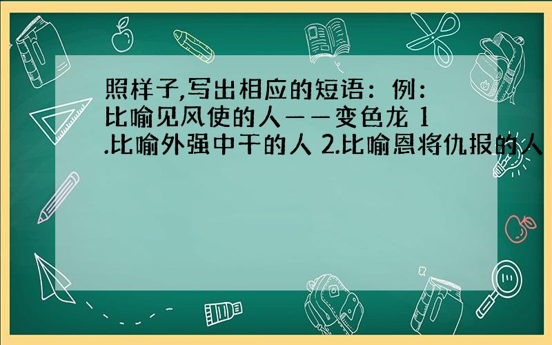 照样子,写出相应的短语：例：比喻见风使的人——变色龙 1.比喻外强中干的人 2.比喻恩将仇报的人