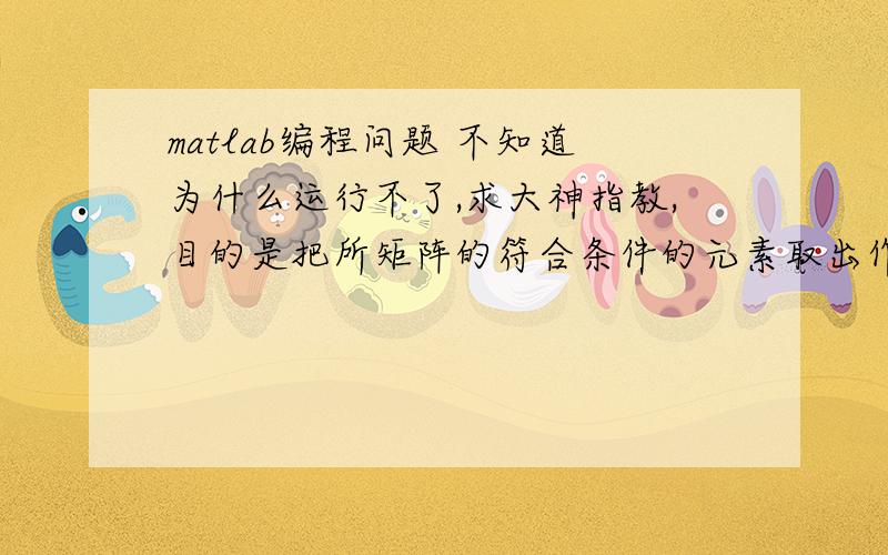 matlab编程问题 不知道为什么运行不了,求大神指教,目的是把所矩阵的符合条件的元素取出作为一个新矩阵