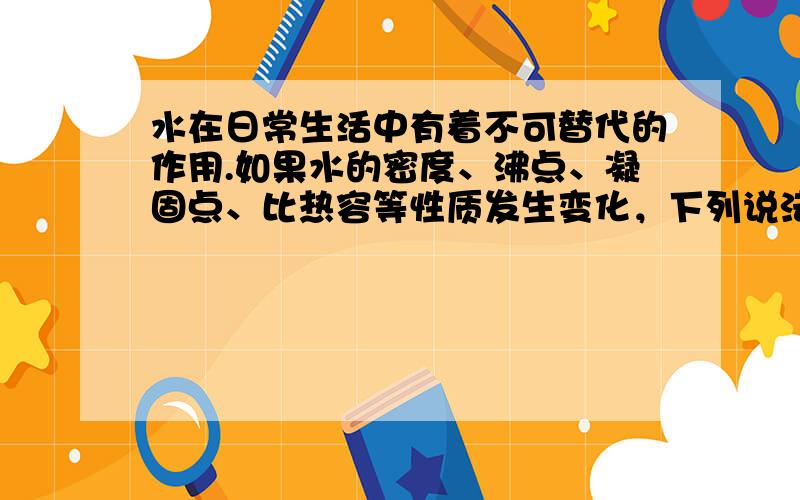 水在日常生活中有着不可替代的作用.如果水的密度、沸点、凝固点、比热容等性质发生变化，下列说法中不正确的是（　　）