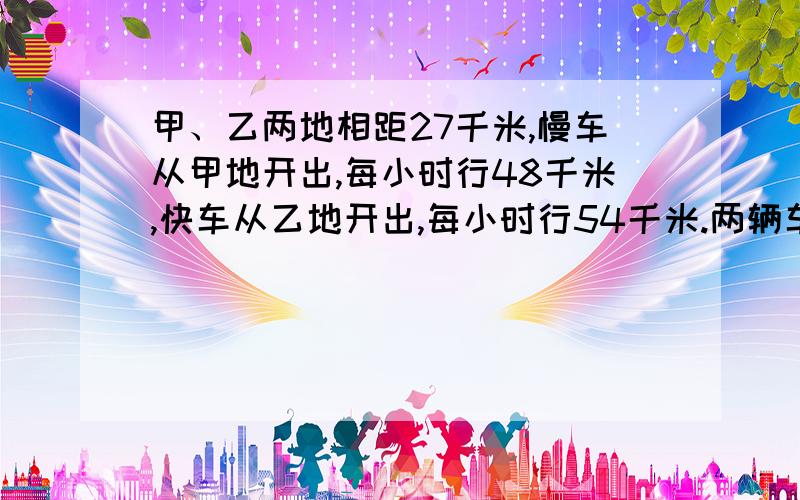 甲、乙两地相距27千米,慢车从甲地开出,每小时行48千米,快车从乙地开出,每小时行54千米.两辆车同时开