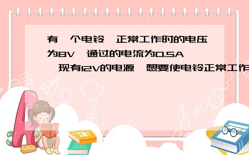 有一个电铃,正常工作时的电压为8V,通过的电流为0.5A,现有12V的电源,想要使电铃正常工作应该怎么办?