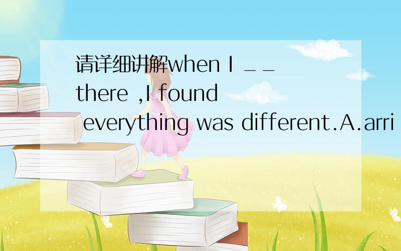 请详细讲解when I __there ,I found everything was different.A.arri