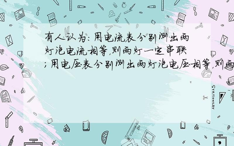 有人认为：用电流表分别测出两灯泡电流相等，则两灯一定串联；用电压表分别测出两灯泡电压相等，则两灯一定并联．你认为这两种说