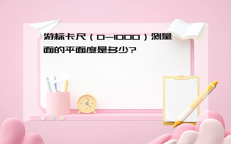 游标卡尺（0-1000）测量面的平面度是多少?