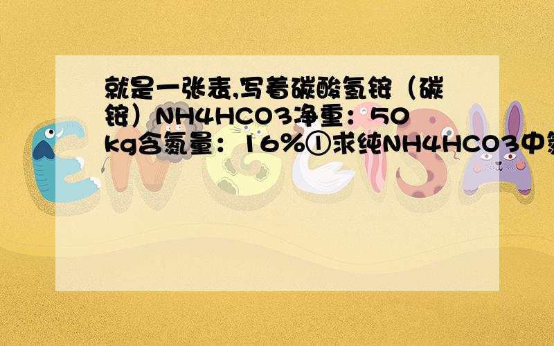 就是一张表,写着碳酸氢铵（碳铵）NH4HCO3净重：50kg含氮量：16％①求纯NH4HCO3中氮元素质量分数为多少②这