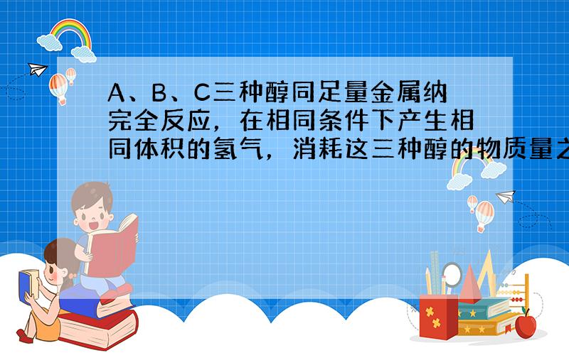 A、B、C三种醇同足量金属纳完全反应，在相同条件下产生相同体积的氢气，消耗这三种醇的物质量之比为3：6:2，则A B C