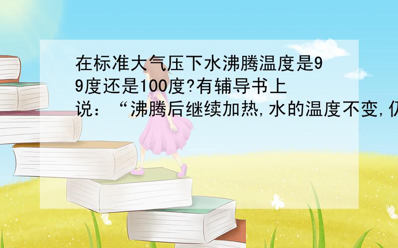 在标准大气压下水沸腾温度是99度还是100度?有辅导书上说：“沸腾后继续加热,水的温度不变,仍为99度.”题目的图像上也