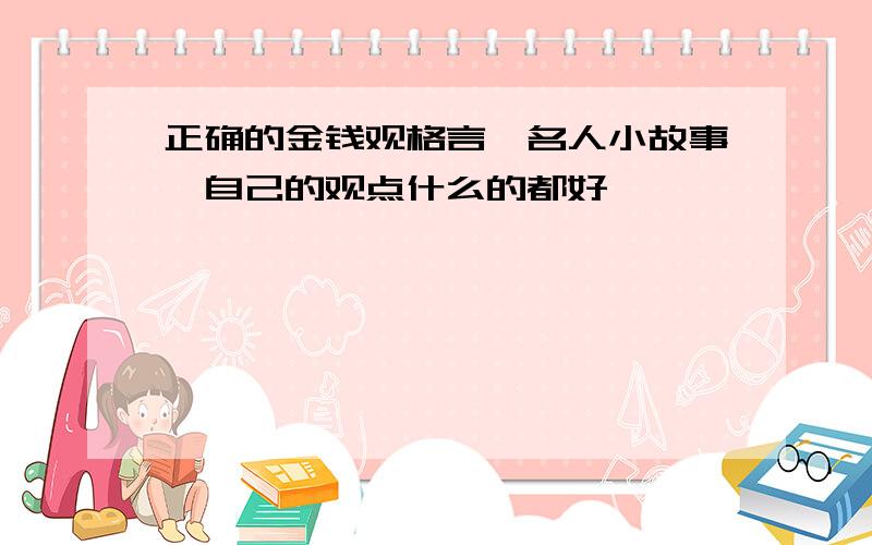 正确的金钱观格言,名人小故事,自己的观点什么的都好,