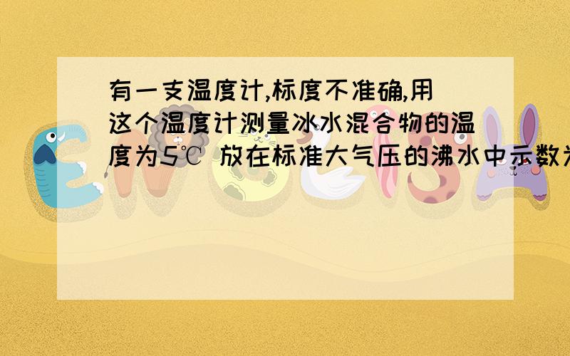 有一支温度计,标度不准确,用这个温度计测量冰水混合物的温度为5℃ 放在标准大气压的沸水中示数为85℃ ①用这个温度计测量