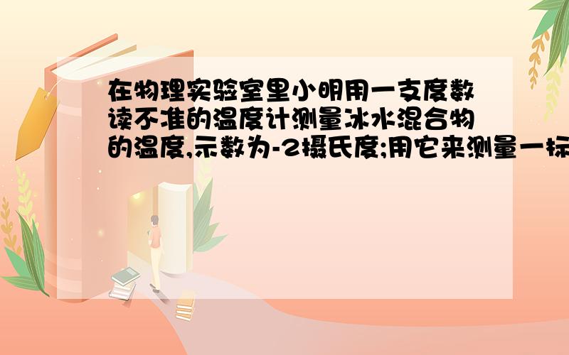 在物理实验室里小明用一支度数读不准的温度计测量冰水混合物的温度,示数为-2摄氏度;用它来测量一标准大气压下的沸水的温度,