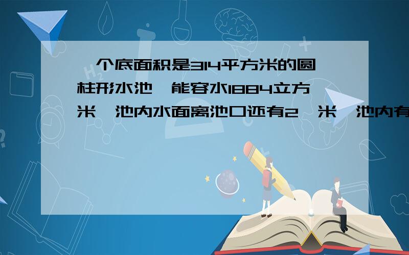 一个底面积是314平方米的圆柱形水池,能容水1884立方米,池内水面离池口还有2,米,池内有多少水?