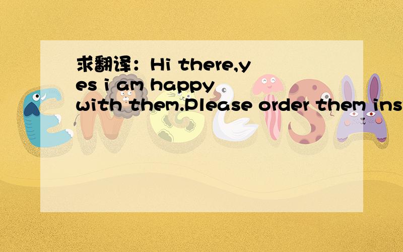 求翻译：Hi there,yes i am happy with them.Please order them inst