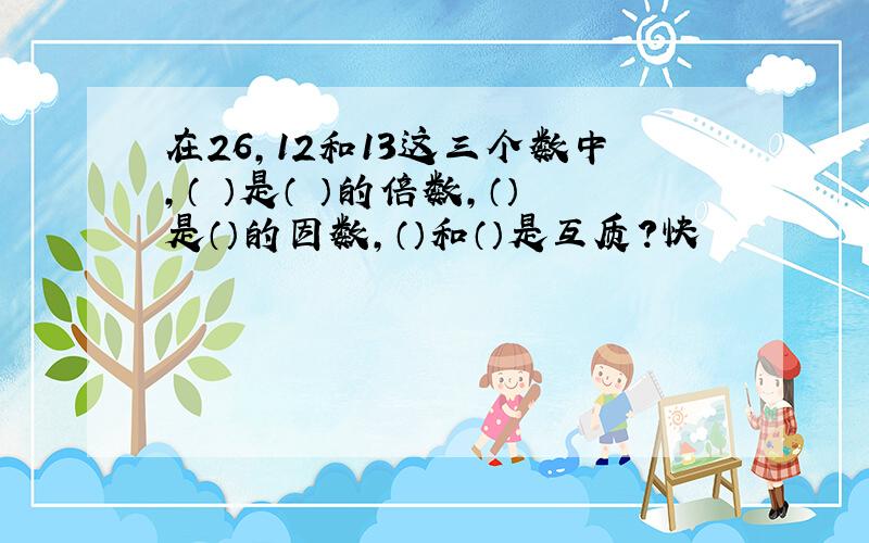 在26,12和13这三个数中,（ ）是（ ）的倍数,（）是（）的因数,（）和（）是互质?快