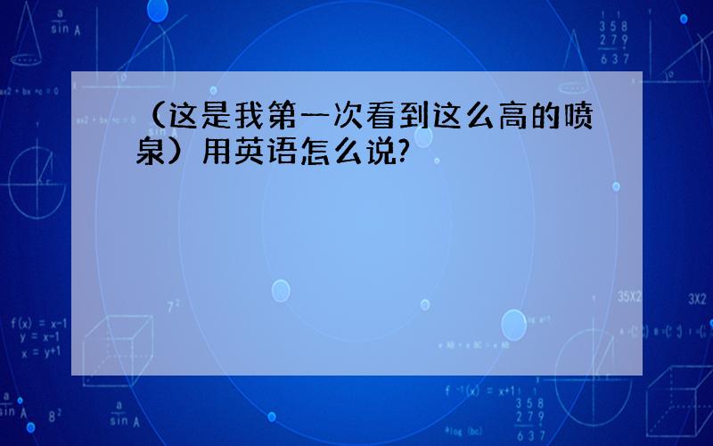 （这是我第一次看到这么高的喷泉）用英语怎么说?