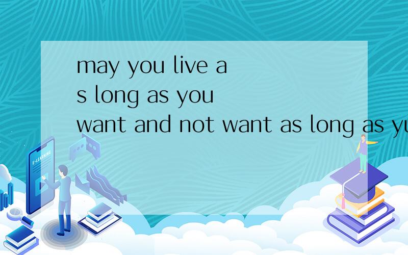 may you live as long as you want and not want as long as yuo