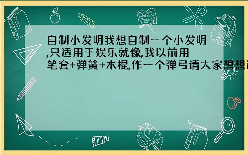 自制小发明我想自制一个小发明,只适用于娱乐就像,我以前用笔套+弹簧+木棍,作一个弹弓请大家想想还有什么可以做,最好像弹弓