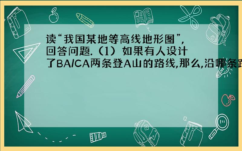 读“我国某地等高线地形图”,回答问题.（1）如果有人设计了BA/CA两条登A山的路线,那么,沿哪条路线攀登较为省力?为什