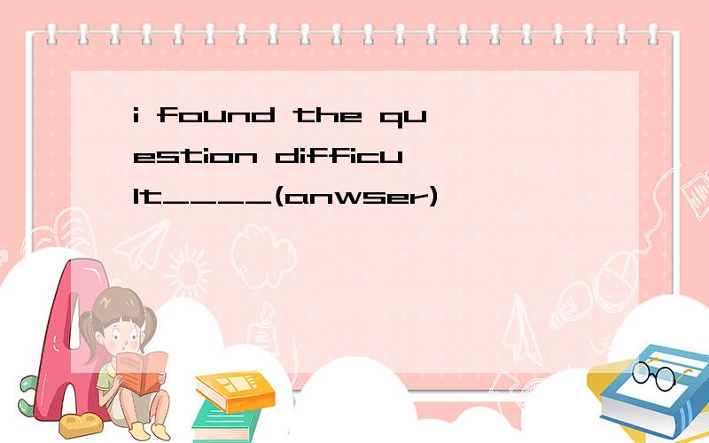 i found the question difficult____(anwser)