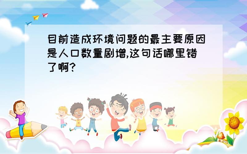 目前造成环境问题的最主要原因是人口数量剧增,这句话哪里错了啊?