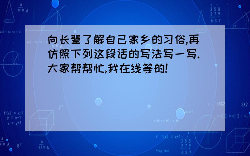 向长辈了解自己家乡的习俗,再仿照下列这段话的写法写一写.大家帮帮忙,我在线等的!