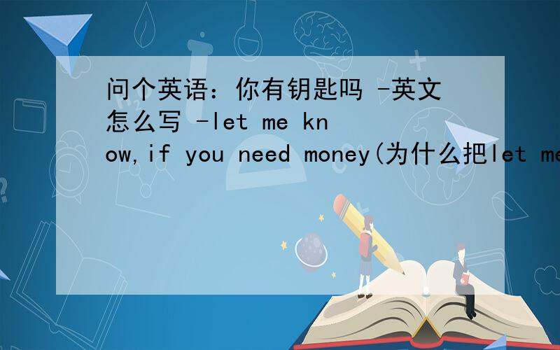 问个英语：你有钥匙吗 -英文怎么写 -let me know,if you need money(为什么把let me