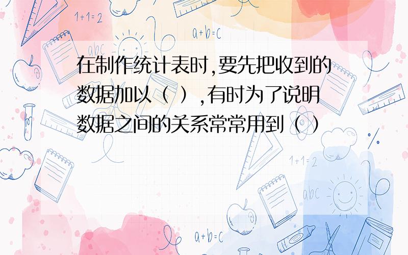 在制作统计表时,要先把收到的数据加以（ ）,有时为了说明数据之间的关系常常用到（ ）