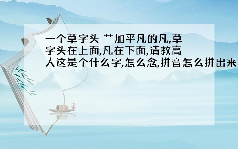 一个草字头 艹加平凡的凡,草字头在上面,凡在下面,请教高人这是个什么字,怎么念,拼音怎么拼出来的.谢