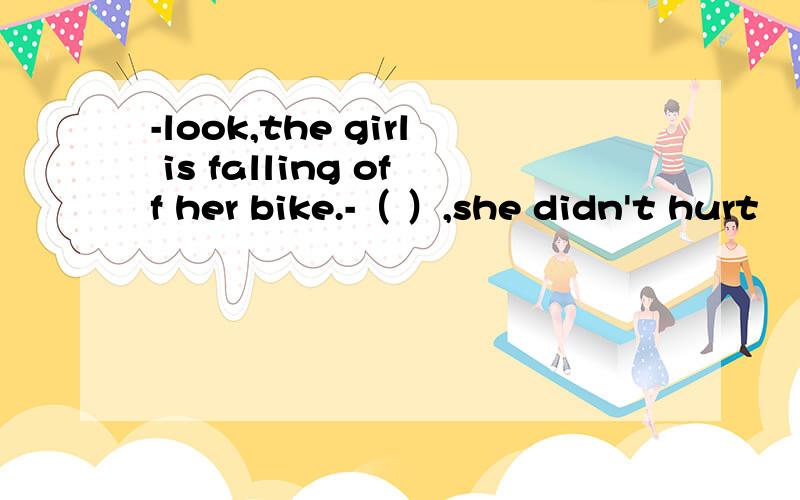 -look,the girl is falling off her bike.-（ ）,she didn't hurt