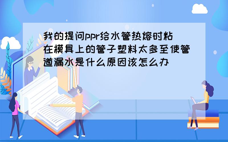 我的提问ppr给水管热熔时粘在模具上的管子塑料太多至使管道漏水是什么原因该怎么办