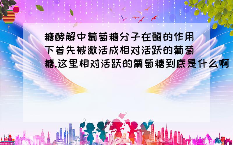 糖酵解中葡萄糖分子在酶的作用下首先被激活成相对活跃的葡萄糖.这里相对活跃的葡萄糖到底是什么啊