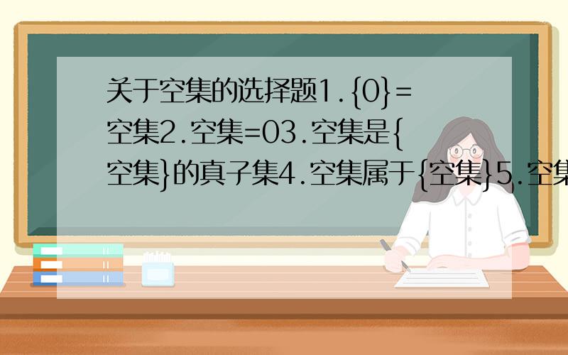 关于空集的选择题1.{0}=空集2.空集=03.空集是{空集}的真子集4.空集属于{空集}5.空集是{0}的子集6.0不