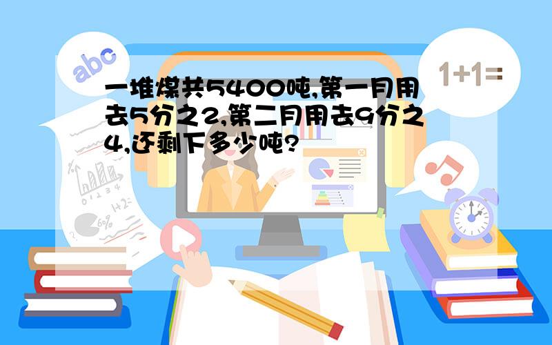 一堆煤共5400吨,第一月用去5分之2,第二月用去9分之4,还剩下多少吨?