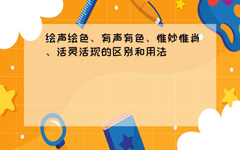 绘声绘色、有声有色、惟妙惟肖、活灵活现的区别和用法