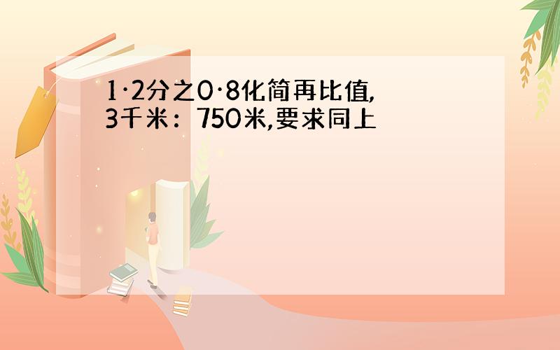 1·2分之0·8化简再比值,3千米：750米,要求同上