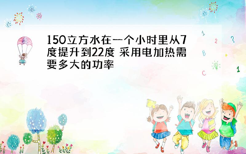 150立方水在一个小时里从7度提升到22度 采用电加热需要多大的功率