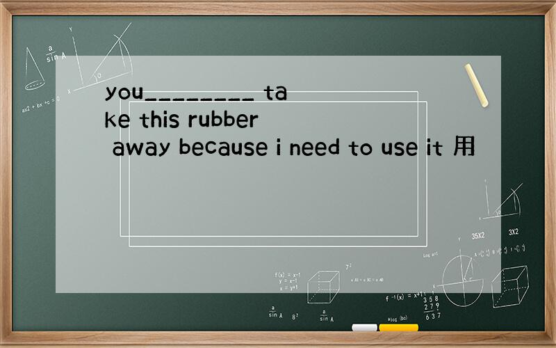 you________ take this rubber away because i need to use it 用