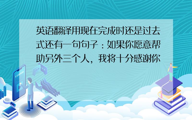 英语翻译用现在完成时还是过去式还有一句句子：如果你愿意帮助另外三个人，我将十分感谢你