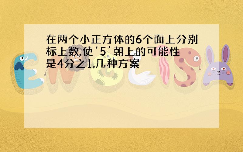 在两个小正方体的6个面上分别标上数,使‘5’朝上的可能性是4分之1.几种方案