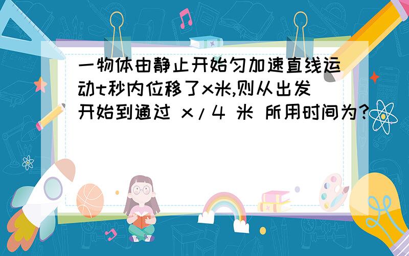 一物体由静止开始匀加速直线运动t秒内位移了x米,则从出发开始到通过 x/4 米 所用时间为?