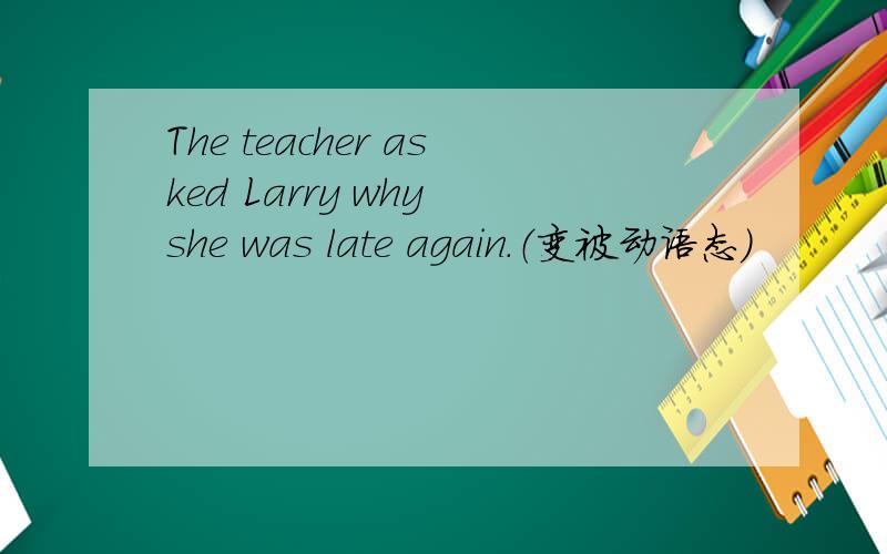 The teacher asked Larry why she was late again.（变被动语态）