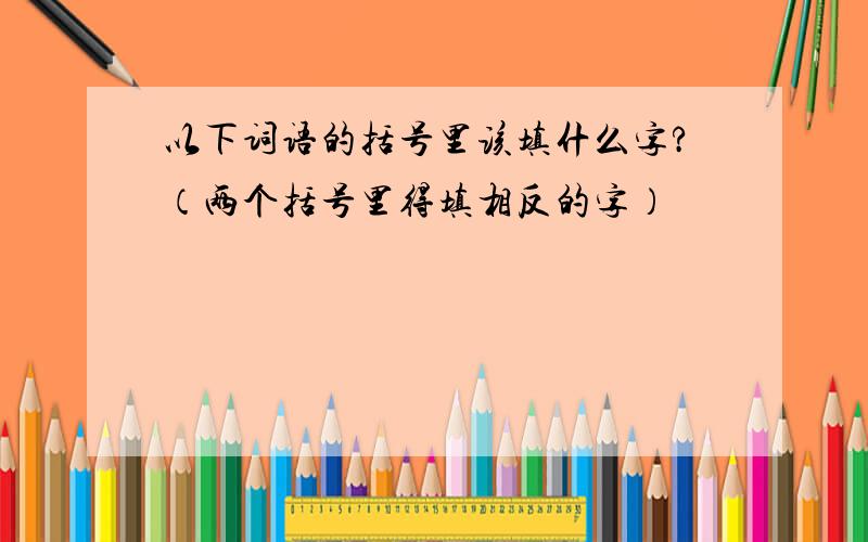 以下词语的括号里该填什么字?（两个括号里得填相反的字）