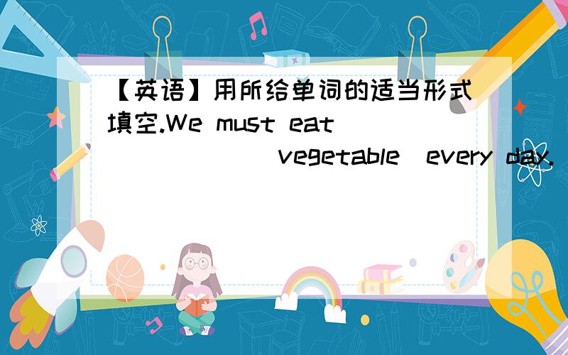 【英语】用所给单词的适当形式填空.We must eat _____（vegetable）every day.