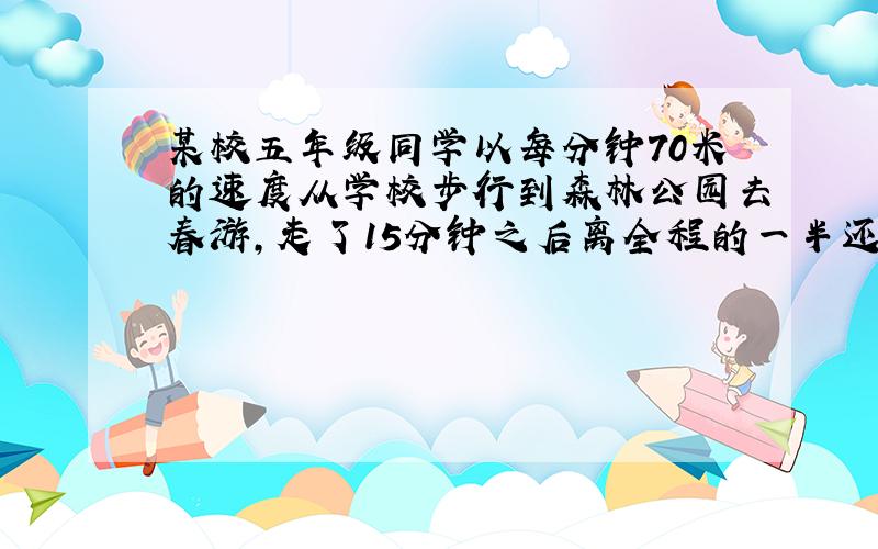 某校五年级同学以每分钟70米的速度从学校步行到森林公园去春游,走了15分钟之后离全程的一半还差105米,他