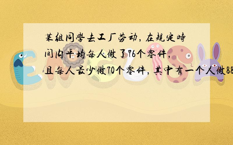 某组同学去工厂劳动，在规定时间内平均每人做了76个零件，且每人最少做70个零件，其中有一个人做88个，如果不把他计算在内