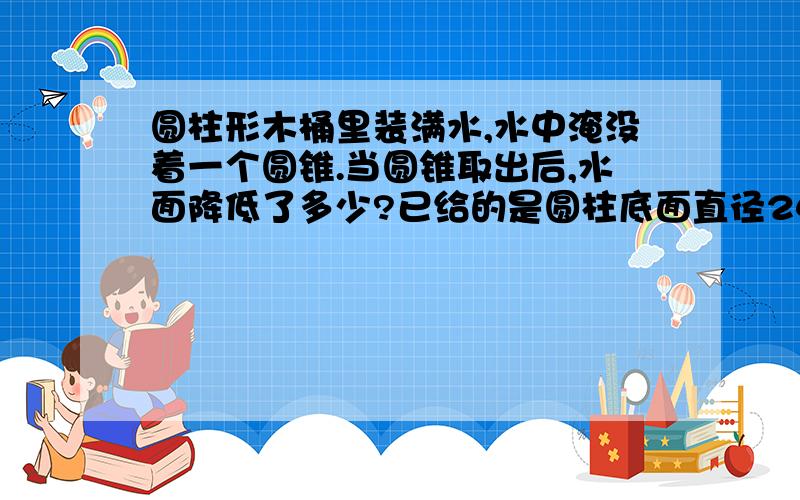 圆柱形木桶里装满水,水中淹没着一个圆锥.当圆锥取出后,水面降低了多少?已给的是圆柱底面直径24cm,圆锥底面直径18cm